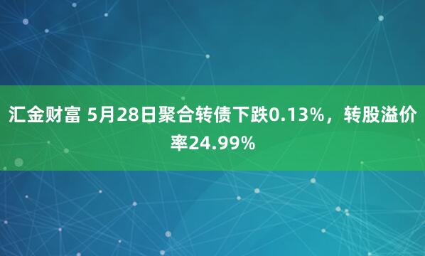 汇金财富 5月28日聚合转债下跌0.13%，转股溢价率24.99%