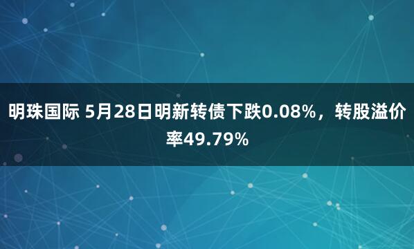 明珠国际 5月28日明新转债下跌0.08%，转股溢价率49.79%