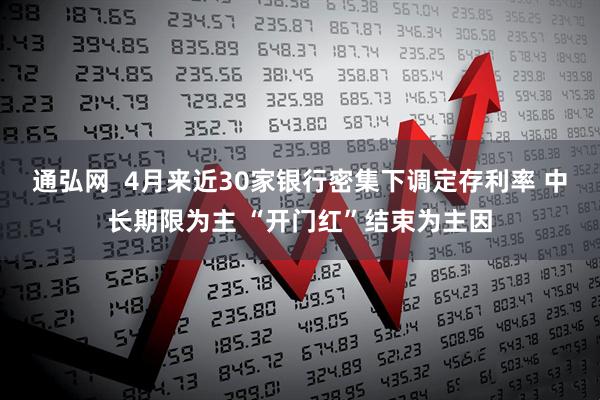 通弘网  4月来近30家银行密集下调定存利率 中长期限为主 “开门红”结束为主因