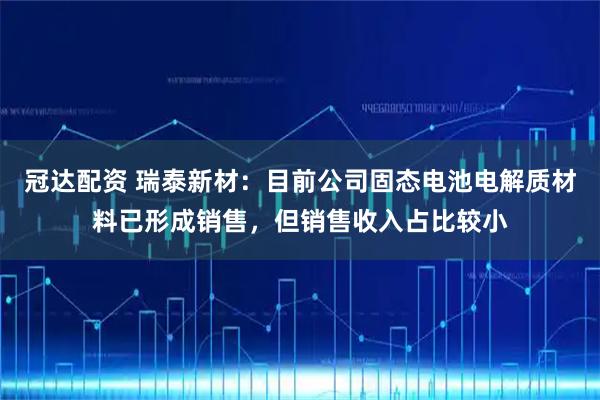 冠达配资 瑞泰新材：目前公司固态电池电解质材料已形成销售，但销售收入占比较小