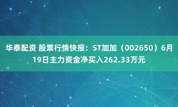 华泰配资 股票行情快报：ST加加（002650）6月19日主力资金净买入262.33万元