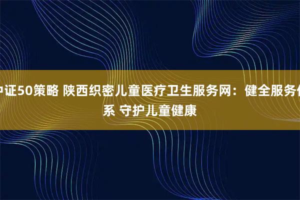 中证50策略 陕西织密儿童医疗卫生服务网：健全服务体系 守护儿童健康