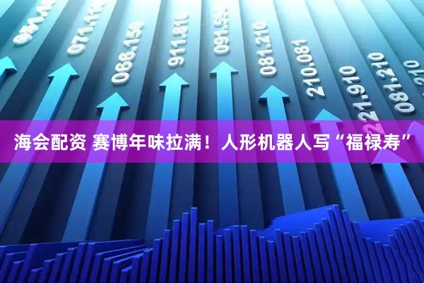 海会配资 赛博年味拉满！人形机器人写“福禄寿”