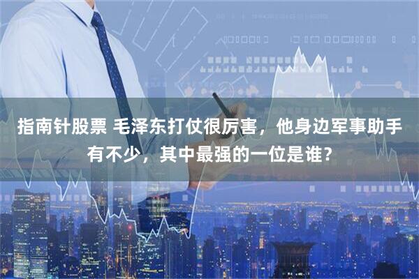 指南针股票 毛泽东打仗很厉害，他身边军事助手有不少，其中最强的一位是谁？