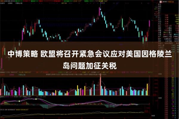 中博策略 欧盟将召开紧急会议应对美国因格陵兰岛问题加征关税