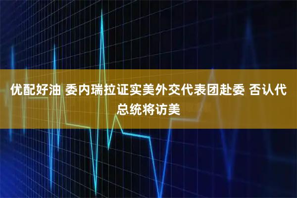 优配好油 委内瑞拉证实美外交代表团赴委 否认代总统将访美