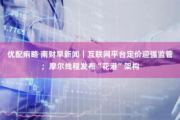 优配痢略 南财早新闻｜互联网平台定价迎强监管；摩尔线程发布“花港”架构