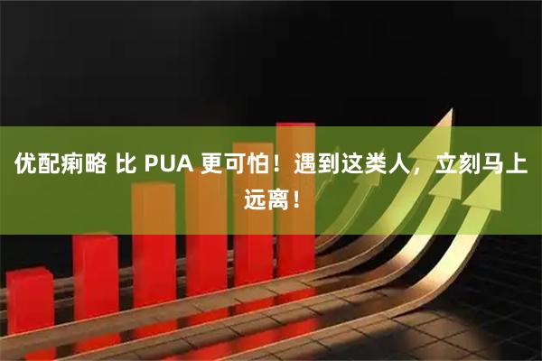 优配痢略 比 PUA 更可怕！遇到这类人，立刻马上远离！
