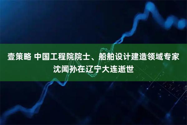 壹策略 中国工程院院士、船舶设计建造领域专家沈闻孙在辽宁大连逝世