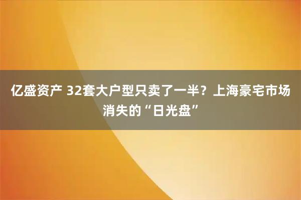 亿盛资产 32套大户型只卖了一半？上海豪宅市场消失的“日光盘”