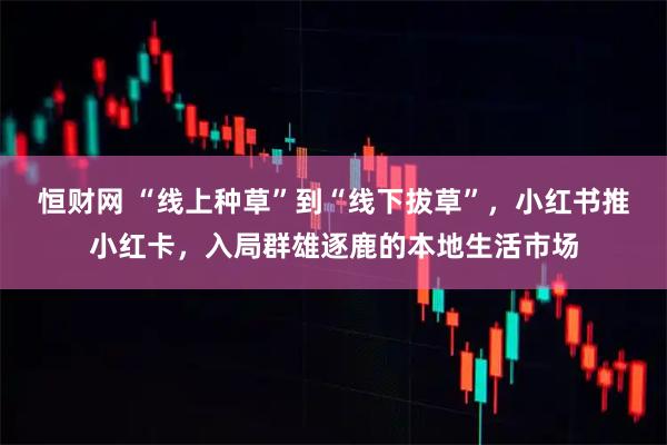 恒财网 “线上种草”到“线下拔草”，小红书推小红卡，入局群雄逐鹿的本地生活市场