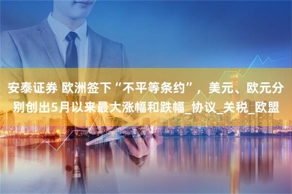 安泰证券 欧洲签下“不平等条约”，美元、欧元分别创出5月以来最大涨幅和跌幅_协议_关税_欧盟