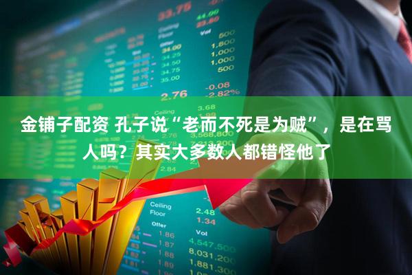 金铺子配资 孔子说“老而不死是为贼”，是在骂人吗？其实大多数人都错怪他了